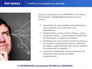 5 
Confíe en la experiencia del líder 
Gracias a la experiencia de INFORMA y CTI hemos 
desarrollado un Know-how específico que nos 
permite: 
Generación de argumentarios personalizados a 
cada campaña, muy enfocados a los 
destinatarios. 
Diseño gráfico en documentos (folletos, cartas, 
e-mailing, mailing…) como medio de ampliación 
de información o captación de interés. 
Estrategias de comunicación (control de tiempos 
de campaña, interlocutores óptimos, definición 
de targets, segmentaciones por zonas o ámbitos 
funcionales de los registros…) 
Grabación de llamadas, control exhaustivo del 
personal e Informes de resultados 
especializados. 
 