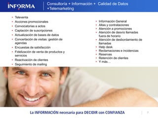 7 
Consultoría + Información + Calidad de Datos 
+Telemarketing 
• Información General 
• Altas y contrataciones 
• Atención a promociones 
• Atención de desvío llamadas 
fuera de horario 
• Atención de desbordamiento de 
llamadas 
• Help desk 
• Reclamaciones e incidencias 
• Reservas 
• Retención de clientes 
• Y más… 
• Televenta 
• Acciones promocionales 
• Convocatorias a actos 
• Captación de suscripciones 
• Actualización de bases de datos 
• Concertación de visitas: gestión de 
agendas 
• Encuestas de satisfacción 
• Fidelización de venta de productos y 
servicios 
• Reactivación de clientes 
• Seguimiento de mailing 
 