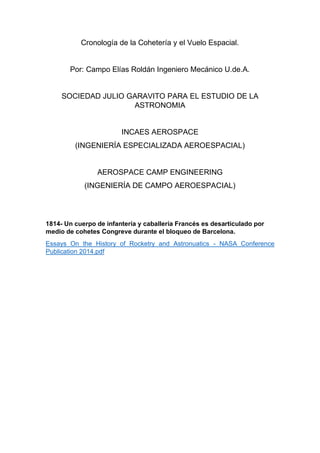 Cronología de la Cohetería y el Vuelo Espacial.
Por: Campo Elías Roldán Ingeniero Mecánico U.de.A.
SOCIEDAD JULIO GARAVITO PARA EL ESTUDIO DE LA
ASTRONOMIA
INCAES AEROSPACE
(INGENIERÍA ESPECIALIZADA AEROESPACIAL)
AEROSPACE CAMP ENGINEERING
(INGENIERÍA DE CAMPO AEROESPACIAL)
1814- Un cuerpo de infantería y caballería Francés es desarticulado por
medio de cohetes Congreve durante el bloqueo de Barcelona.
Essays On the History of Rocketry and Astronuatics - NASA Conference
Publication 2014.pdf
 