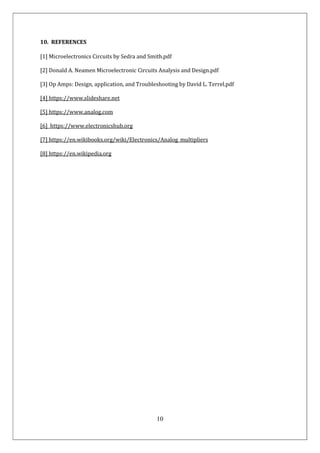 10
10. REFERENCES
[1] Microelectronics Circuits by Sedra and Smith.pdf
[2] Donald A. Neamen Microelectronic Circuits Analysis and Design.pdf
[3] Op Amps: Design, application, and Troubleshooting by David L. Terrel.pdf
[4] https://www.slideshare.net
[5] https://www.analog.com
[6] https://www.electronicshub.org
[7] https://en.wikibooks.org/wiki/Electronics/Analog_multipliers
[8] https://en.wikipedia.org
 