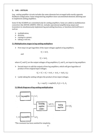 6
5. LOG – ANTILOG
Log - antilog amplifier circuits includes the same elements but arranged with exactly opposite
feedback configuration. Some integrated log amplifiers have uncommitted elements allowing user
to implement antilog amplifiers.
Some IC like ICL8049 are committed only for antilog amplifiers. Some are called as multifunction
converters like AD538, LH0094, 4302 etc. includes operational amplifiers(op amps) and
transistors to simultaneously implement log and antilog functions, or functions derived from it
such as
 multiplication,
 division,
 raising to a power,
 taking a root etc.
5.1 Multiplication stages in log-antilog multipliers
 First step is to get logarithm of the input voltages applied at log amplifiers.
𝑉 = ln 𝑉
and
𝑉 = ln 𝑉
where 𝑉 and 𝑉 are the output voltages of log amplifiers, 𝑉 and 𝑉 are input to log amplifiers
 Second step is to add the outputs of two log amplifiers, which will give logarithm of
product of two original input voltages.
𝑉 = 𝑉 + 𝑉 = ln 𝑉 + ln 𝑉 = ln(𝑉 . 𝑉 )
 Lastly taking the antilog will give the product of two input voltages.
𝑉 = exp 𝑉 = exp(ln(𝑉 . 𝑉 )) = 𝑉 . 𝑉
5.2 Block Diagram of log-antilog multiplication
*The constants has been omitted for simplicity.
 