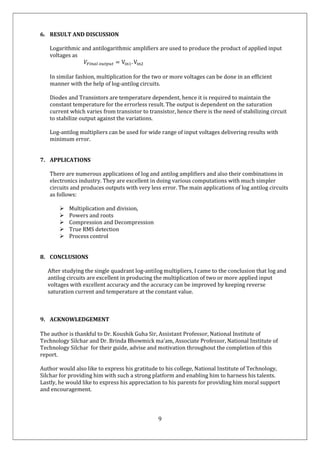 9
6. RESULT AND DISCUSSION
Logarithmic and antilogarithmic amplifiers are used to produce the product of applied input
voltages as
𝑉 = V . V
In similar fashion, multiplication for the two or more voltages can be done in an efficient
manner with the help of log-antilog circuits.
Diodes and Transistors are temperature dependent, hence it is required to maintain the
constant temperature for the errorless result. The output is dependent on the saturation
current which varies from transistor to transistor, hence there is the need of stabilizing circuit
to stabilize output against the variations.
Log-antilog multipliers can be used for wide range of input voltages delivering results with
minimum error.
7. APPLICATIONS
There are numerous applications of log and antilog amplifiers and also their combinations in
electronics industry. They are excellent in doing various computations with much simpler
circuits and produces outputs with very less error. The main applications of log antilog circuits
as follows:
 Multiplication and division,
 Powers and roots
 Compression and Decompression
 True RMS detection
 Process control
8. CONCLUSIONS
After studying the single quadrant log-antilog multipliers, I came to the conclusion that log and
antilog circuits are excellent in producing the multiplication of two or more applied input
voltages with excellent accuracy and the accuracy can be improved by keeping reverse
saturation current and temperature at the constant value.
9. ACKNOWLEDGEMENT
The author is thankful to Dr. Koushik Guha Sir, Assistant Professor, National Institute of
Technology Silchar and Dr. Brinda Bhowmick ma’am, Associate Professor, National Institute of
Technology Silchar for their guide, advise and motivation throughout the completion of this
report.
Author would also like to express his gratitude to his college, National Institute of Technology,
Silchar for providing him with such a strong platform and enabling him to harness his talents.
Lastly, he would like to express his appreciation to his parents for providing him moral support
and encouragement.
 