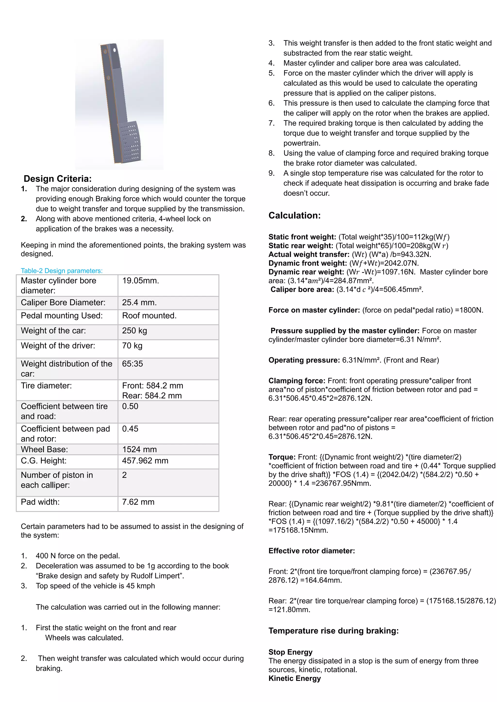 Design Criteria:
1. The major consideration during designing of the system was
providing enough Braking force which would counter the torque
due to weight transfer and torque supplied by the transmission.
2. Along with above mentioned criteria, 4-wheel lock on
application of the brakes was a necessity.
Keeping in mind the aforementioned points, the braking system was
designed.
Table-2 Design parameters:
Master cylinder bore
diameter:
19.05mm.
Caliper Bore Diameter: 25.4 mm.
Pedal mounting Used: Roof mounted.
Weight of the car: 250 kg
Weight of the driver: 70 kg
Weight distribution of the
car:
65:35
Tire diameter: Front: 584.2 mm
Rear: 584.2 mm
Coefficient between tire
and road:
0.50
Coefficient between pad
and rotor:
0.45
Wheel Base: 1524 mm
C.G. Height: 457.962 mm
Number of piston in
each calliper:
2
Pad width: 7.62 mm
Certain parameters had to be assumed to assist in the designing of
the system:
1. 400 N force on the pedal.
2. Deceleration was assumed to be 1g according to the book
“Brake design and safety by Rudolf Limpert”.
3. Top speed of the vehicle is 45 kmph
The calculation was carried out in the following manner:
1. First the static weight on the front and rear
Wheels was calculated.
2. Then weight transfer was calculated which would occur during
braking.
3. This weight transfer is then added to the front static weight and
substracted from the rear static weight.
4. Master cylinder and caliper bore area was calculated.
5. Force on the master cylinder which the driver will apply is
calculated as this would be used to calculate the operating
pressure that is applied on the caliper pistons.
6. This pressure is then used to calculate the clamping force that
the caliper will apply on the rotor when the brakes are applied.
7. The required braking torque is then calculated by adding the
torque due to weight transfer and torque supplied by the
powertrain.
8. Using the value of clamping force and required braking torque
the brake rotor diameter was calculated.
9. A single stop temperature rise was calculated for the rotor to
check if adequate heat dissipation is occurring and brake fade
doesn’t occur.
Calculation:
Static front weight: (Total weight*35)/100=112kg(W )
𝑓
Static rear weight: (Total weight*65)/100=208kg(W )
𝑟
Actual weight transfer: (W ) (W*a) /b=943.32N.
𝑡
Dynamic front weight: (W +W )=2042.07N.
𝑓 𝑡
Dynamic rear weight: (W -W )=1097.16N. Master cylinder bore
𝑟 𝑡
area: (3.14*a ²)/4=284.87mm².
𝑚
Caliper bore area: (3.14*d ²)/4=506.45mm².
𝑐
Force on master cylinder: (force on pedal*pedal ratio) =1800N.
Pressure supplied by the master cylinder: Force on master
cylinder/master cylinder bore diameter=6.31 N/mm².
Operating pressure: 6.31N/mm². (Front and Rear)
Clamping force: Front: front operating pressure*caliper front
area*no of piston*coefficient of friction between rotor and pad =
6.31*506.45*0.45*2=2876.12N.
Rear: rear operating pressure*caliper rear area*coefficient of friction
between rotor and pad*no of pistons =
6.31*506.45*2*0.45=2876.12N.
Torque: Front: {(Dynamic front weight/2) *(tire diameter/2)
*coefficient of friction between road and tire + (0.44* Torque supplied
by the drive shaft)} *FOS (1.4) = {(2042.04/2) *(584.2/2) *0.50 +
20000} * 1.4 =236767.95Nmm.
Rear: {(Dynamic rear weight/2) *9.81*(tire diameter/2) *coefficient of
friction between road and tire + (Torque supplied by the drive shaft)}
*FOS (1.4) = {(1097.16/2) *(584.2/2) *0.50 + 45000} * 1.4
=175168.15Nmm.
Effective rotor diameter:
Front: 2*(front tire torque/front clamping force) = (236767.95/
2876.12) =164.64mm.
Rear: 2*(rear tire torque/rear clamping force) = (175168.15/2876.12)
=121.80mm.
Temperature rise during braking:
Stop Energy
The energy dissipated in a stop is the sum of energy from three
sources, kinetic, rotational.
Kinetic Energy
 