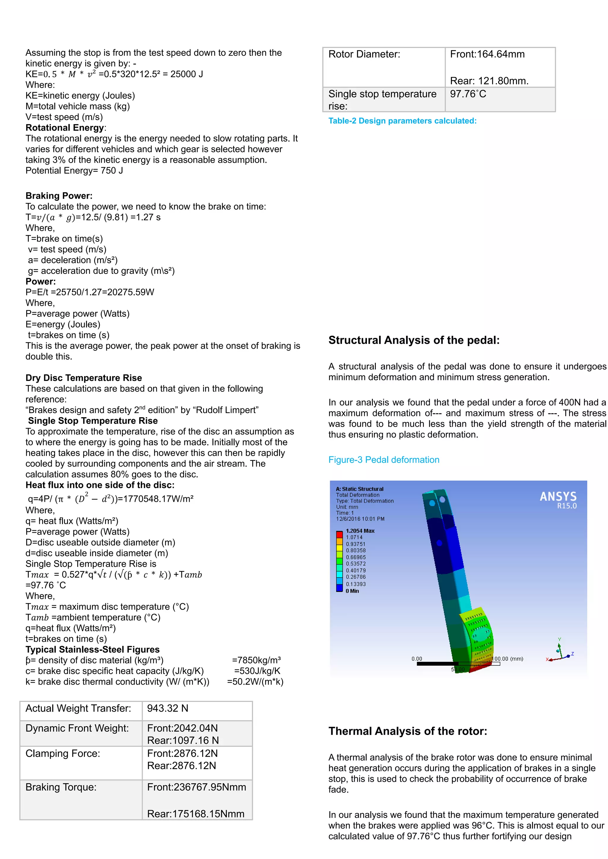 Assuming the stop is from the test speed down to zero then the
kinetic energy is given by: -
KE= =0.5*320*12.5² = 25000 J
0. 5 * 𝑀 * 𝑣²
Where:
KE=kinetic energy (Joules)
M=total vehicle mass (kg)
V=test speed (m/s)
Rotational Energy:
The rotational energy is the energy needed to slow rotating parts. It
varies for different vehicles and which gear is selected however
taking 3% of the kinetic energy is a reasonable assumption.
Potential Energy= 750 J
Braking Power:
To calculate the power, we need to know the brake on time:
T= =12.5/ (9.81) =1.27 s
𝑣/(𝑎 * 𝑔)
Where,
T=brake on time(s)
v= test speed (m/s)
a= deceleration (m/s²)
g= acceleration due to gravity (ms²)
Power:
P=E/t =25750/1.27=20275.59W
Where,
P=average power (Watts)
E=energy (Joules)
t=brakes on time (s)
This is the average power, the peak power at the onset of braking is
double this.
Dry Disc Temperature Rise
These calculations are based on that given in the following
reference:
“Brakes design and safety 2nd
edition” by “Rudolf Limpert”
Single Stop Temperature Rise
To approximate the temperature, rise of the disc an assumption as
to where the energy is going has to be made. Initially most of the
heating takes place in the disc, however this can then be rapidly
cooled by surrounding components and the air stream. The
calculation assumes 80% goes to the disc.
Heat flux into one side of the disc:
q=4P/ ( )=1770548.17W/m²
π * (𝐷
2
− 𝑑²)
Where,
q= heat flux (Watts/m²)
P=average power (Watts)
D=disc useable outside diameter (m)
d=disc useable inside diameter (m)
Single Stop Temperature Rise is
T = 0.527*q* / ( ) +T
𝑚𝑎𝑥 √𝑡 √(ƥ * 𝑐 * 𝑘) 𝑎𝑚𝑏
=97.76 ˚C
Where,
T = maximum disc temperature (°C)
𝑚𝑎𝑥
T =ambient temperature (°C)
𝑎𝑚𝑏
q=heat flux (Watts/m²)
t=brakes on time (s)
Typical Stainless-Steel Figures
ƥ= density of disc material (kg/m³) =7850kg/m³
c= brake disc specific heat capacity (J/kg/K) =530J/kg/K
k= brake disc thermal conductivity (W/ (m*K)) =50.2W/(m*k)
Actual Weight Transfer: 943.32 N
Dynamic Front Weight: Front:2042.04N
Rear:1097.16 N
Clamping Force: Front:2876.12N
Rear:2876.12N
Braking Torque: Front:236767.95Nmm
Rear:175168.15Nmm
Rotor Diameter: Front:164.64mm
Rear: 121.80mm.
Single stop temperature
rise:
97.76˚C
Table-2 Design parameters calculated:
Structural Analysis of the pedal:
A structural analysis of the pedal was done to ensure it undergoes
minimum deformation and minimum stress generation.
In our analysis we found that the pedal under a force of 400N had a
maximum deformation of--- and maximum stress of ---. The stress
was found to be much less than the yield strength of the material
thus ensuring no plastic deformation.
Figure-3 Pedal deformation
Thermal Analysis of the rotor:
A thermal analysis of the brake rotor was done to ensure minimal
heat generation occurs during the application of brakes in a single
stop, this is used to check the probability of occurrence of brake
fade.
In our analysis we found that the maximum temperature generated
when the brakes were applied was 96°C. This is almost equal to our
calculated value of 97.76°C thus further fortifying our design
 