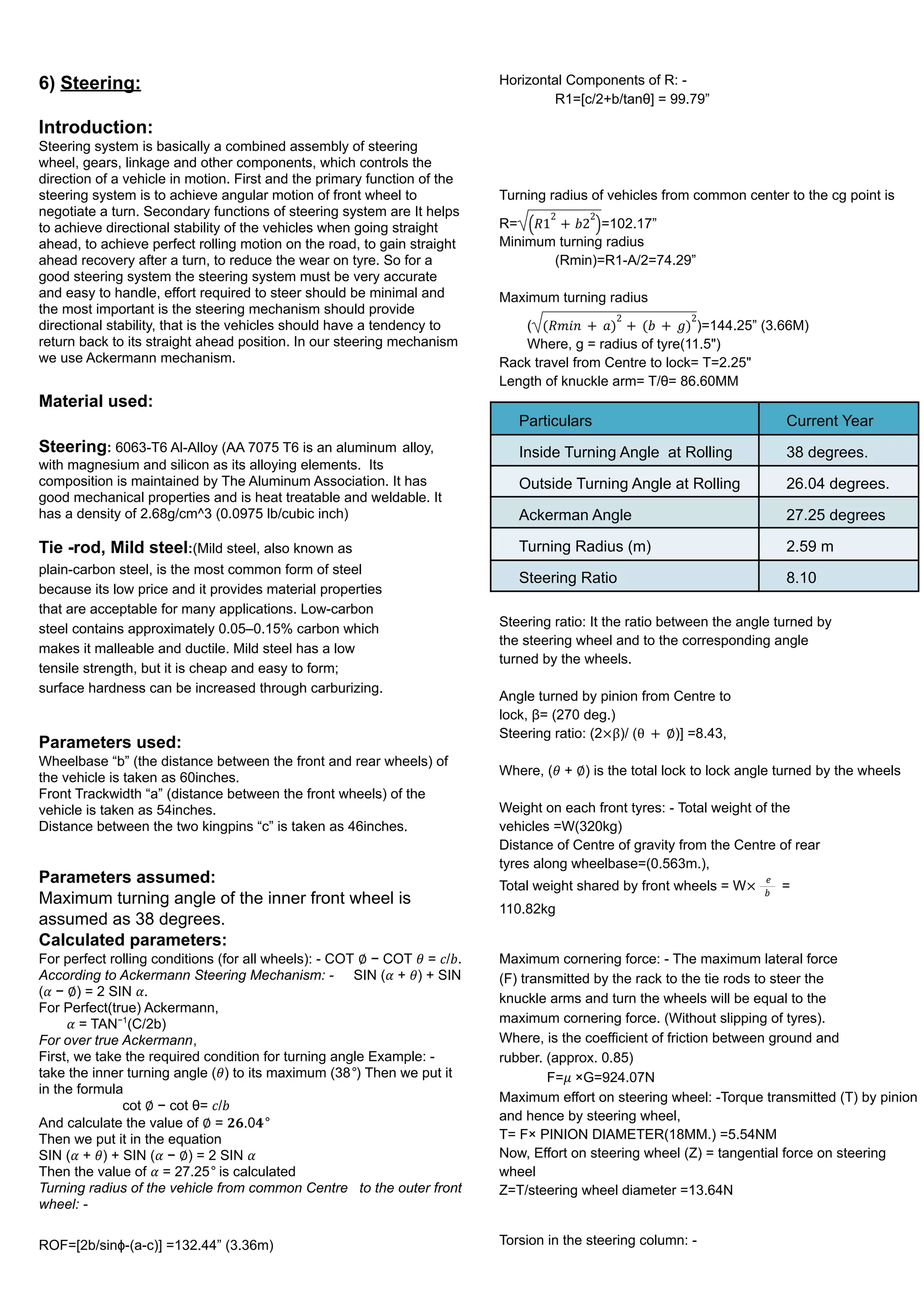 6) Steering:
Introduction:
Steering system is basically a combined assembly of steering
wheel, gears, linkage and other components, which controls the
direction of a vehicle in motion. First and the primary function of the
steering system is to achieve angular motion of front wheel to
negotiate a turn. Secondary functions of steering system are It helps
to achieve directional stability of the vehicles when going straight
ahead, to achieve perfect rolling motion on the road, to gain straight
ahead recovery after a turn, to reduce the wear on tyre. So for a
good steering system the steering system must be very accurate
and easy to handle, effort required to steer should be minimal and
the most important is the steering mechanism should provide
directional stability, that is the vehicles should have a tendency to
return back to its straight ahead position. In our steering mechanism
we use Ackermann mechanism.
Material used:
Steering: 6063-T6 Al-Alloy (AA 7075 T6 is an aluminum alloy,
with magnesium and silicon as its alloying elements. Its
composition is maintained by The Aluminum Association. It has
good mechanical properties and is heat treatable and weldable. It
has a density of 2.68g/cm^3 (0.0975 lb/cubic inch)
Tie -rod, Mild steel:(Mild steel, also known as
plain-carbon steel, is the most common form of steel
because its low price and it provides material properties
that are acceptable for many applications. Low-carbon
steel contains approximately 0.05–0.15% carbon which
makes it malleable and ductile. Mild steel has a low
tensile strength, but it is cheap and easy to form;
surface hardness can be increased through carburizing.
Parameters used:
Wheelbase “b” (the distance between the front and rear wheels) of
the vehicle is taken as 60inches.
Front Trackwidth “a” (distance between the front wheels) of the
vehicle is taken as 54inches.
Distance between the two kingpins “c” is taken as 46inches.
Parameters assumed:
Maximum turning angle of the inner front wheel is
assumed as 38 degrees.
Calculated parameters:
For perfect rolling conditions (for all wheels): - COT ∅ − COT 𝜃 = 𝑐/𝑏.
According to Ackermann Steering Mechanism: - SIN (𝛼 + 𝜃) + SIN
(𝛼 − ∅) = 2 SIN 𝛼.
For Perfect(true) Ackermann,
𝛼 = TAN−1
(C/2b)
For over true Ackermann,
First, we take the required condition for turning angle Example: -
take the inner turning angle (𝜃) to its maximum (38°) Then we put it
in the formula
cot ∅ − cot θ= 𝑐/𝑏
And calculate the value of ∅ = 𝟐𝟔.0𝟒°
Then we put it in the equation
SIN (𝛼 + 𝜃) + SIN (𝛼 − ∅) = 2 SIN 𝛼
Then the value of 𝛼 = 27.25° is calculated
Turning radius of the vehicle from common Centre to the outer front
wheel: -
ROF=[2b/sinɸ-(a-c)] =132.44” (3.36m)
Horizontal Components of R: -
R1=[c/2+b/tanθ] = 99.79”
Turning radius of vehicles from common center to the cg point is
R= =102.17”
𝑅1
2
+ 𝑏2
2
( )
Minimum turning radius
(Rmin)=R1-A/2=74.29”
Maximum turning radius
( )=144.25” (3.66M)
(𝑅𝑚𝑖𝑛 + 𝑎)
2
+ (𝑏 + 𝑔)
2
Where, g = radius of tyre(11.5")
Rack travel from Centre to lock= T=2.25"
Length of knuckle arm= T/θ= 86.60MM
Particulars Current Year
Inside Turning Angle at Rolling 38 degrees.
Outside Turning Angle at Rolling 26.04 degrees.
Ackerman Angle 27.25 degrees
Turning Radius (m) 2.59 m
Steering Ratio 8.10
Steering ratio: It the ratio between the angle turned by
the steering wheel and to the corresponding angle
turned by the wheels.
Angle turned by pinion from Centre to
lock, β= (270 deg.)
Steering ratio: (2 )/ ( )] =8.43,
×β θ + ∅
Where, (𝜃 + ∅) is the total lock to lock angle turned by the wheels
Weight on each front tyres: - Total weight of the
vehicles =W(320kg)
Distance of Centre of gravity from the Centre of rear
tyres along wheelbase=(0.563m.),
Total weight shared by front wheels = W =
×
𝑒
𝑏
110.82kg
Maximum cornering force: - The maximum lateral force
(F) transmitted by the rack to the tie rods to steer the
knuckle arms and turn the wheels will be equal to the
maximum cornering force. (Without slipping of tyres).
Where, is the coefficient of friction between ground and
rubber. (approx. 0.85)
F=𝜇 ×G=924.07N
Maximum effort on steering wheel: -Torque transmitted (T) by pinion
and hence by steering wheel,
T= F× PINION DIAMETER(18MM.) =5.54NM
Now, Effort on steering wheel (Z) = tangential force on steering
wheel
Z=T/steering wheel diameter =13.64N
Torsion in the steering column: -
 