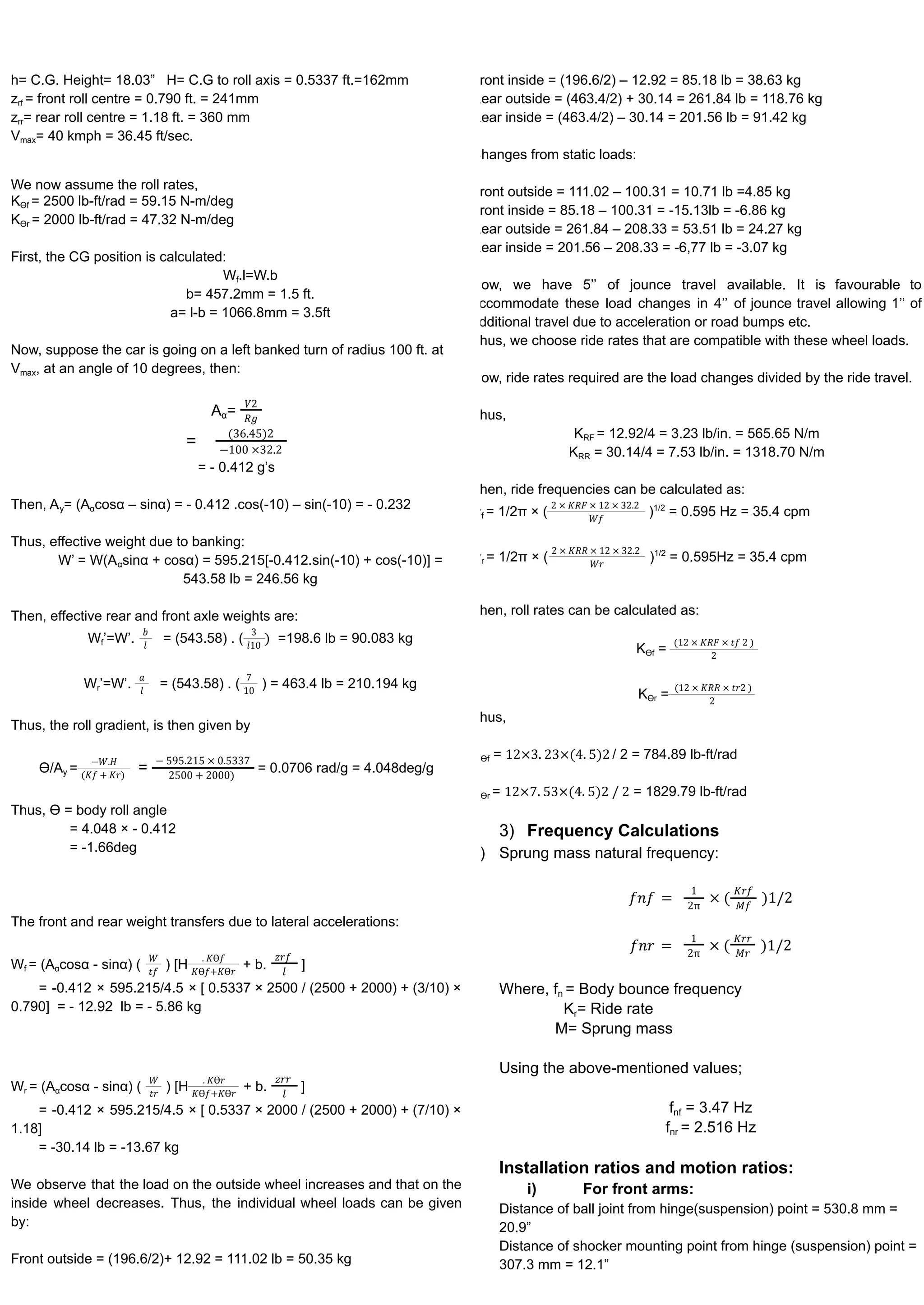 h= C.G. Height= 18.03” H= C.G to roll axis = 0.5337 ft.=162mm
zrf = front roll centre = 0.790 ft. = 241mm
zrr= rear roll centre = 1.18 ft. = 360 mm
Vmax= 40 kmph = 36.45 ft/sec.
We now assume the roll rates,
KƟf = 2500 lb-ft/rad = 59.15 N-m/deg
KƟr = 2000 lb-ft/rad = 47.32 N-m/deg
First, the CG position is calculated:
Wf.l=W.b
b= 457.2mm = 1.5 ft.
a= l-b = 1066.8mm = 3.5ft
Now, suppose the car is going on a left banked turn of radius 100 ft. at
Vmax, at an angle of 10 degrees, then:
Aα=
𝑉2
𝑅𝑔
=
(36.45)2
−100 ×32.2
= - 0.412 g’s
Then, Ay= (Aαcosα – sinα) = - 0.412 .cos(-10) – sin(-10) = - 0.232
Thus, effective weight due to banking:
W’ = W(Aαsinα + cosα) = 595.215[-0.412.sin(-10) + cos(-10)] =
543.58 lb = 246.56 kg
Then, effective rear and front axle weights are:
Wf’=W’. = (543.58) . ( =198.6 lb = 90.083 kg
𝑏
𝑙
3
𝑙10
)
Wr’=W’. = (543.58) . ( ) = 463.4 lb = 210.194 kg
𝑎
𝑙
7
10
Thus, the roll gradient, is then given by
Ɵ/Ay = = = 0.0706 rad/g = 4.048deg/g
−𝑊.𝐻
(𝐾𝑓 + 𝐾𝑟)
− 595.215 × 0.5337
2500 + 2000)
Thus, Ɵ = body roll angle
= 4.048 × - 0.412
= -1.66deg
The front and rear weight transfers due to lateral accelerations:
Wf = (Aαcosα - sinα) ( ) [H + b. ]
𝑊
𝑡𝑓
. 𝐾Ɵ𝑓
𝐾Ɵ𝑓+𝐾Ɵ𝑟
𝑧𝑟𝑓
𝑙
= -0.412 × 595.215/4.5 × [ 0.5337 × 2500 / (2500 + 2000) + (3/10) ×
0.790] = - 12.92 lb = - 5.86 kg
Wr = (Aαcosα - sinα) ( ) [H + b. ]
𝑊
𝑡𝑟
. 𝐾Ɵ𝑟
𝐾Ɵ𝑓+𝐾Ɵ𝑟
𝑧𝑟𝑟
𝑙
= -0.412 × 595.215/4.5 × [ 0.5337 × 2000 / (2500 + 2000) + (7/10) ×
1.18]
= -30.14 lb = -13.67 kg
We observe that the load on the outside wheel increases and that on the
inside wheel decreases. Thus, the individual wheel loads can be given
by:
Front outside = (196.6/2)+ 12.92 = 111.02 lb = 50.35 kg
ront inside = (196.6/2) – 12.92 = 85.18 lb = 38.63 kg
Rear outside = (463.4/2) + 30.14 = 261.84 lb = 118.76 kg
Rear inside = (463.4/2) – 30.14 = 201.56 lb = 91.42 kg
Changes from static loads:
ront outside = 111.02 – 100.31 = 10.71 lb =4.85 kg
ront inside = 85.18 – 100.31 = -15.13lb = -6.86 kg
Rear outside = 261.84 – 208.33 = 53.51 lb = 24.27 kg
Rear inside = 201.56 – 208.33 = -6,77 lb = -3.07 kg
ow, we have 5’’ of jounce travel available. It is favourable to
ccommodate these load changes in 4’’ of jounce travel allowing 1’’ of
dditional travel due to acceleration or road bumps etc.
hus, we choose ride rates that are compatible with these wheel loads.
ow, ride rates required are the load changes divided by the ride travel.
hus,
KRF = 12.92/4 = 3.23 lb/in. = 565.65 N/m
KRR = 30.14/4 = 7.53 lb/in. = 1318.70 N/m
hen, ride frequencies can be calculated as:
wf = 1/2π × ( )1/2
= 0.595 Hz = 35.4 cpm
2 × 𝐾𝑅𝐹 × 12 × 32.2
𝑊𝑓
wr = 1/2π × ( )1/2
= 0.595Hz = 35.4 cpm
2 × 𝐾𝑅𝑅 × 12 × 32.2
𝑊𝑟
hen, roll rates can be calculated as:
KƟf =
(12 × 𝐾𝑅𝐹 × 𝑡𝑓 2 )
2
KƟr =
(12 × 𝐾𝑅𝑅 × 𝑡𝑟2 )
2
hus,
Ɵf = / 2 = 784.89 lb-ft/rad
12×3. 23×(4. 5)2
Ɵr = = 1829.79 lb-ft/rad
12×7. 53×(4. 5)2 / 2
3) Frequency Calculations
) Sprung mass natural frequency:
𝑓𝑛𝑓 =
1
2π
× (
𝐾𝑟𝑓
𝑀𝑓
)1/2
𝑓𝑛𝑟 =
1
2π
× (
𝐾𝑟𝑟
𝑀𝑟
)1/2
Where, fn = Body bounce frequency
Kr= Ride rate
M= Sprung mass
Using the above-mentioned values;
fnf = 3.47 Hz
fnr = 2.516 Hz
Installation ratios and motion ratios:
i) For front arms:
Distance of ball joint from hinge(suspension) point = 530.8 mm =
20.9”
Distance of shocker mounting point from hinge (suspension) point =
307.3 mm = 12.1”
 