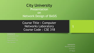 City University
Presentation
on
Network Design of BASIS
Course Title : Computer
Networks Laboratory
Course Code : CSE 318
Submitted To
Pranab Bandhu Nath
Senior Lecturer,
Department of CSE
City University.
Submitted By
Md Selim Hossain
181472561
47th Batch
1
 