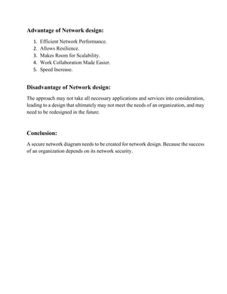 Advantage of Network design:
1. Efficient Network Performance.
2. Allows Resilience.
3. Makes Room for Scalability.
4. Work Collaboration Made Easier.
5. Speed Increase.
Disadvantage of Network design:
The approach may not take all necessary applications and services into consideration,
leading to a design that ultimately may not meet the needs of an organization, and may
need to be redesigned in the future.
Conclusion:
A secure network diagram needs to be created for network design. Because the success
of an organization depends on its network security.
 