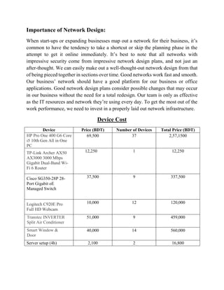 Importance of Network Design:
When start-ups or expanding businesses map out a network for their business, it’s
common to have the tendency to take a shortcut or skip the planning phase in the
attempt to get it online immediately. It’s best to note that all networks with
impressive security come from impressive network design plans, and not just an
after-thought. We can easily make out a well-thought-out network design from that
of being pieced together in sections over time. Good networks work fast and smooth.
Our business’ network should have a good platform for our business or office
applications. Good network design plans consider possible changes that may occur
in our business without the need for a total redesign. Our team is only as effective
as the IT resources and network they’re using every day. To get the most out of the
work performance, we need to invest in a properly laid out network infrastructure.
Device Cost
Device Price (BDT) Number of Devices Total Price (BDT)
HP Pro One 400 G6 Core
i5 10th Gen All in One
PC
69,500 37 2,57,1500
TP-Link Archer AX50
AX3000 3000 Mbps
Gigabit Dual-Band Wi-
Fi 6 Router
12,250 1 12,250
Cisco SG350-28P 28-
Port Gigabit oE
Managed Switch
37,500 9 337,500
Logitech C920E Pro
Full HD Webcam
10,000 12 120,000
Transtec INVERTER
Split Air Conditioner
51,000 9 459,000
Smart Window &
Door
40,000 14 560,000
Server setup (4h) 2,100 2 16,800
 
