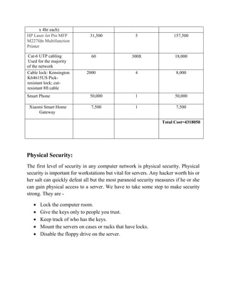 x 4hr each)
HP Laser Jet Pro MFP
M227fdn Multifunction
Printer
31,500 5 157,500
Cat-6 UTP cabling
Used for the majority
of the network
60 300ft 18,000
Cable lock: Kensington
K64615US Pick-
resistant lock; cut-
resistant 8ft cable
2000 4 8,000
Smart Phone 50,000 1 50,000
Xiaomi Smart Home
Gateway
7,500 1 7,500
Total Cost=4318050
Physical Security:
The first level of security in any computer network is physical security. Physical
security is important for workstations but vital for servers. Any hacker worth his or
her salt can quickly defeat all but the most paranoid security measures if he or she
can gain physical access to a server. We have to take some step to make security
strong. They are -
• Lock the computer room.
• Give the keys only to people you trust.
• Keep track of who has the keys.
• Mount the servers on cases or racks that have locks.
• Disable the floppy drive on the server.
 