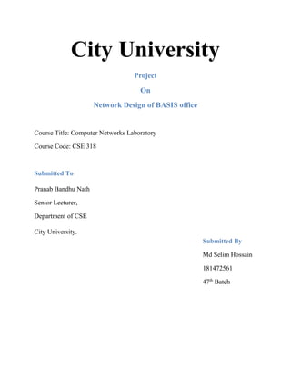 City University
Project
On
Network Design of BASIS office
Course Title: Computer Networks Laboratory
Course Code: CSE 318
Submitted To
Pranab Bandhu Nath
Senior Lecturer,
Department of CSE
City University.
Submitted By
Md Selim Hossain
181472561
47th
Batch
 