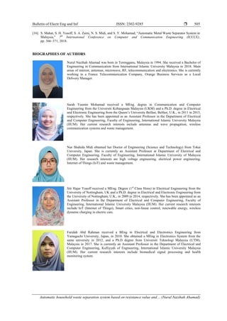 Bulletin of Electr Eng and Inf ISSN: 2302-9285 
Automatic household waste separation system based on resistance value and… (Nurul Nazihah Ahamad)
505
[16] S. Mahat, S. H. Yusoff, S. A. Zaini, N. S. Midi, and S. Y. Mohamad, “Automatic Metal Waste Separator System in
Malaysia,” 7th
International Conference on Computer and Communication Engineering (ICCCE),
pp. 366–371, 2018.
BIOGRAPHIES OF AUTHORS
Nurul Nazihah Ahamad was born in Terengganu, Malaysia in 1994. She received a Bachelor of
Engineering in Communication from International Islamic University Malaysia in 2018. Main
areas of interest, antennas, microwave, RF, telecommunication and electronics. She is currently
working in a France Telecommunication Company, Orange Business Services as a Local
Delivery Manager.
Sarah Yasmin Mohamad received a MEng. degree in Communication and Computer
Engineering from the Universiti Kebangsaan Malaysia (UKM) and a Ph.D. degree in Electrical
and Electronic Engineering from the Queen’s University Belfast, Belfast, U.K., in 2011 in 2015,
respectively. She has been appointed as an Assistant Professor in the Department of Electrical
and Computer Engineering, Faculty of Engineering, International Islamic University Malaysia
(IIUM). Her current research interests include antennas and wave propagation, wireless
communication systems and waste management.
Nur Shahida Midi obtained her Doctor of Engineering (Science and Technology) from Tokai
University, Japan. She is currently an Assistant Professor at Department of Electrical and
Computer Engineering, Faculty of Engineering, International Islamic University of Malaysia
(IIUM). Her research interests are high voltage engineering, electrical power engineering,
Internet of Things (IoT) and waste management.
Siti Hajar Yusoff received a MEng. Degree (1st
Class Hons) in Electrical Engineering from the
University of Nottingham, UK and a Ph.D. degree in Electrical and Electronic Engineering from
the University of Nottingham, U.K., in 2009 in 2014, respectively. She has been appointed as an
Assistant Professor in the Department of Electrical and Computer Engineering, Faculty of
Engineering, International Islamic University Malaysia (IIUM). Her current research interests
include IoT (Internet of Things), Smart cities, non-linear control, renewable energy, wireless
dynamic charging in electric cars.
Faridah Abd Rahman received a BEng in Electrical and Electronics Engineering from
Yamaguchi University, Japan, in 2010. She obtained a MEng in Electronics System from the
same university in 2012, and a Ph.D degree from Universiti Teknologi Malaysia (UTM),
Malaysia in 2017. She is currently an Assistant Professor in the Department of Electrical and
Computer Engineering, Kulliyyah of Engineering, International Islamic University Malaysia
(IIUM). Her current research interests include biomedical signal processing and health
monitoring system.
 