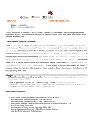 VIKRAM PAWAR JETLING
Mobile: +91 8008710111
Email: j.vikrampawar@gmail.com
Seeking assignments in IT PROJECT MANAGEMENT & UNIX SYSTEM ADMINISTRATION with growth oriented
organisation. Abroad: I would like to work in Europe (UK, Germany, France, Spain, Italy, Swiss, Austria etc), Canada,
Australia, New Zealand etc.
Technical Profile cum Work Experience:
I have a total of 14 years of experience UNIX/ Solaris/ Linux environment. At present I
am Working as “Senior Specialist” with Invesco Hyderabad Pvt Ltd, Hyderabad, India. My
job role is administering of Solaris 11, 10, Redhat Linux servers and to some extent administering Netapp filers
(7-mode and CDOT). Earlier I had worked as “Technical Lead” with Sonata Software Ltd., in
dual language (German/English) environment for their client TUI Infotec – Germany and TUI UK
during April-2007 to Dec-2010 and from Mar-2011 to Sep-2015 (8+ years) - Administrating
Solaris 10, 9, 8, Veritas volume manager and Redhat Linux servers. I have worked as “System operations
lead specialist” with IBM – Hyderabad. I have worked as Primary Administrator with Kaizen IT
Services, Kolkata for their client IBM-Bangalore. I have worked as System Administrator –Unix/Solaris at NIT
Warangal during 2001 - 2006.
Education
B.Tech (Computer Science and Engineering) from Jawaharlal Nehru Technological University,
Hyderabad, India, 2005.
3-year Polytechnic Diploma in Computer Engg. (DCME) studied in Government
Polytechnic, Masab Tank, Hyderabad; State Board of Technical Education & Training,
Hyderabad in the year 1991. Passed in Distinction.
Professional Certifications:
 Sun Certified System Administrator for Solaris OS 10(Part-1 & Part-II)
 Red Hat Certified System Administrator (RHCSA) – EX200
 Red Hat Certified Engineer (RHCE) – EX300 – rhel-6 and rhel-7
 IBM Certified Specialist – eServer p5 and pSeries Admin. and Support for AIX 5L V5.3
 ITIL v3 Foundation Examination
 Administration of Veritas Storage Foundation 5.0 for UNIX
 German language certifications A1, A2 & B1 (from Goethe Zentrum)
 Attended Training course in Redhat clusters
 