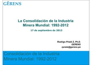 Consolidación de la Industria
Minera Mundial: 1992-2012
Rodrigo Prialé Z, Ph.D.
GERENS
rpriale@gerens.pe
La Consolidación de la Industria
Minera Mundial: 1992-2012
17 de septiembre de 2013
 