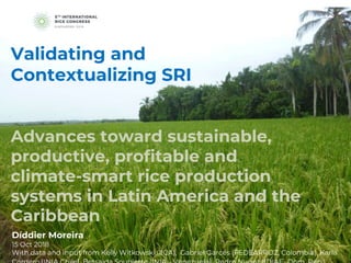 Advances toward sustainable,
productive, profitable and
climate-smart rice production
systems in Latin America and the
Caribbean
Díddier Moreira
15 Oct 2018
With data and input from Kelly Witkowski (IICA), Gabriel Garcés (FEDEARROZ, Colombia), Karla
Validating and
Contextualizing SRI
 