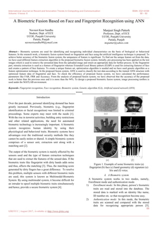 International Journal on Recent and Innovation Trends in Computing and Communication ISSN: 2321-8169
Volume: 5 Issue: 8 88 – 92
_______________________________________________________________________________________________
88
IJRITCC | August 2017, Available @ http://www.ijritcc.org
_______________________________________________________________________________________
A Biometric Fusion Based on Face and Fingerprint Recognition using ANN
Navneet Kaur Sandhu
Student, Dept. of ECE
UCOE, Punjabi University
Patiala, Punjab
navneetsandhu90@ymail.com
Manjeet Singh Patterh
Professor, Dept. of ECE
UCOE, Punjabi University
Patiala, Punjab
mspattar@yahoo.com
Abstract— Biometric systems are used for identifying and recognizing individual characteristics on the basis of biological or behavioral
features. In the research work, a biometric fusion system based on fingerprint and face using the artificial intelligence technique is proposed. To
achieve better accuracy of the biometric fusion system, the uniqueness of feature is significant. To find out the unique feature set from the data,
we have used different feature extraction algorithm in the proposed biometric fusion system. Initially, pre-processing has been applied on the test
images which is used to remove the unwanted data from the uploaded image and return an appropriate data for further process. In the fingerprint
part, minutia extraction is used as a feature of fingerprint whereas Extended Local Binary pattern (ELBP) is used for extracting features of face
and creates a pattern of face features. To create a unique feature set, optimization algorithm is needed and we have used genetic algorithm as a
feature optimization technique. In the proposed fusion system, ANN is used to classify the test data according to the trained ANN structure with
optimized feature data of fingerprint and face. To check the efficiency of proposed fusion system, we have calculated the performance
parameters like FAR, FRR and Accuracy. From the analysis of proposed fusion system, we have observed that the accuracy of the proposed
work is better than the previous ones and it is more than the 94%. To design a proposed biometric fusion system, image processing toolbox is
used under the MATLAB environment.
Keywords- Fingerprint recognition, Face recognition, Biometric system, Genetic algorithm (GA), Artificial neural network (ANN)
__________________________________________________*****_________________________________________________
Introduction
Over the past decade, personal identifying demand has been
greatly increased. Previously, biometric (e.g., fingerprint
identification or facial recognition) was limited to criminal
proceedings. Some experts may meet with the needs [1].
With the rise in terrorist activities, building entry restrictions
and other related applications, the need for automated
biometric technology is increasingly important. A biometric
system recognizes human identity by using their
physiological and behavioral traits. Biometric systems have
advantages over the traditional security methods like they
cannot be easily stolen or shared. A simple biometric system
comprises of a sensor unit, extraction unit along with a
matching unit [2].
The output of the biometric system is mainly affected by the
sensors used and the type of feature extraction techniques
that are used to extract the features of the sensed data. If the
biometric traits like fingerprint with dirty hands adds noise
and thus, affects the matching [3]. Thus, the matching score
generated by dirty fingers has a great difference. To resolve
this problem, multiple sensors with different biometric traits
are used; this system is known as Multimodal-Biometric
System. By using multimodal system, it become difficult for
an intruder to spoof multiple biometric traits simultaneously
and hence, provide a secure biometric system [4].
Figure 1. Example of some biometric traits (a)
fingerprint (b) face (c) hand geometry (d) signature (e)
Iris and (f) voice.
A. A Biometric system
A biometric system works in two modes, namely,
Enrollment mode and authentication mode.
1) Enrollment mode: In this phase, person’s biometric
traits are read and stored into the database. The
stored data is marked with an identity like name,
ID number etc. so that recognition become easy.
2) Authentication mode: In this mode, the biometric
traits are scanned and compared with the stored
data for recognizing appropriate person [5].
 