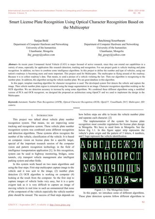 International Journal on Recent and Innovation Trends in Computing and Communication ISSN: 2321-8169
Volume: 5 Issue: 9 92 – 96
_______________________________________________________________________________________________
92
IJRITCC | September 2017, Available @ http://www.ijritcc.org
_______________________________________________________________________________________
Smart License Plate Recognition Using Optical Character Recognition Based on
the Multicopter
Sanjaa Bold
Department of Computer Hardware and Networking.
University of the humanities
Ulaanbaatar, Mongolia
Snj_goopy@yahoo.com
Batchimeg Sosorbaram
Department of Computer Hardware and Networking.
University of the humanities
Ulaanbaatar, Mongolia
Snj_goopy@yahoo.com
Abstract—In recent years Unmanned Aerial Vehicle (UAV) is major focused of active research, since they can extend our capabilities in a
variety of areas, especially for application like research detection, tracking and recognition. For our project goals is vehicle tracking and plate
recognition. In addition, we have to combine some intelligence algorithms. In this project to define the number and type of vehicles, using our
nation's roadways is becoming more and more important. This project used for Multicopter. The multicopter to flying around of the roadway.
Because it is to collect roadway’s data. That means, to send a picture of a vehicle violating the law. Then our algorithm is recognizing to the
number plate. In addition, this algorithm saving the vehicle number plate. We are great database in this algorithm.
In this paper, template matching algorithm for character recognition is used. The developed system first detects the vehicle and capture the
image. Then vehicle number plate region is extracted using the image segmentation in an image. Character recognition algorithm working on the
OCR algorithm. We are detection accuracy to increase by using some algorithms. We combined these different algorithms using a modified
version of PCA and OCR recognizer, we designed the proposed an architecture using OpenCV and we used to implement the design in the
Multicopter.
Keywords-Automatic Number Plate Recognition (ANPR), Optical Character Recognition (OCR), OpenCV, VisualStudio 2015, Multicopter, HD
camera.
__________________________________________________*****_________________________________________________
I. INTRODUCTION
This project was talked about vehicle plate number
recognition system. That means, we are improving some
tracking and recognition system. These vehicle plate number
recognition system was combined some different recognition
and detection algorithms. Those systems allow recognize the
number of the vehicle, classification of the vehicle. It is based
on computer vision on license plate for a specific target,
special of the important research session of the computer
vision and pattern recognition technology in the field of
intelligence transportation application [1]. In this recognition,
system can be used in highway monitoring, bridges, some
tunnels, city transport vehicle management also intelligent
parking system and other fields.
In this system work based on two main algorithms and
using the four steps. First step multicopter capture image to the
vehicle and it was sent to the image, (2) number plate
detection (3) OCR algorithm is working on computer (4)
looking at the result from the computer. So the first step to
capture images of vehicle looks very easy, but it is a quite
exigent task as it is very difficult to capture an image of
moving vehicle in real time in such an unmannered that none
of the component of the vehicle especially the vehicle number
plate should be missed. The success of final steps depends on
how before steps are able to locate the vehicle number plate
and separate each character. [2]
The implementation of the system for license plate
recognition must consider regulations for license plate design
in Mongolia. We have to need fonts in Mongolia. See the
below Fig 1.1. In this figure upper strip represents the
vehicle’s plate origin and the pattern of 3 letters, 4 numbers,
and 2 logo represent the vehicle identification.
Figure 1.1. The Mongolian fonts
In this paper, we introduce some of different algorithms.
These plate detection systems follow different algorithms to
 
