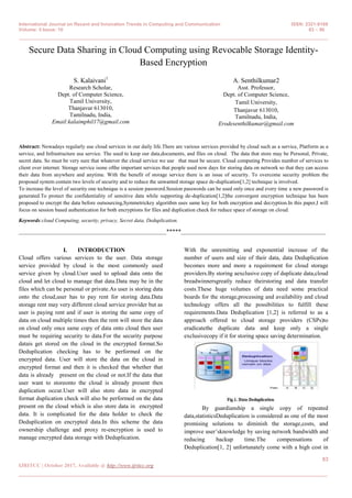 International Journal on Recent and Innovation Trends in Computing and Communication ISSN: 2321-8169
Volume: 5 Issue: 10 83 – 86
_______________________________________________________________________________________________
83
IJRITCC | October 2017, Available @ http://www.ijritcc.org
_______________________________________________________________________________________
Secure Data Sharing in Cloud Computing using Revocable Storage Identity-
Based Encryption
S. Kalaivani1
Research Scholar,
Dept. of Computer Science,
Tamil University,
Thanjavur 613010,
Tamilnadu, India,
Email:kalaimphil17@gmail.com
A. Senthilkumar2
Asst. Professor,
Dept. of Computer Science,
Tamil University,
Thanjavur 613010,
Tamilnadu, India,
Erodesenthilkumar@gmail.com
Abstract: Nowadays regularly use cloud services in our daily life.There are various services provided by cloud such as a service, Platform as a
service, and Infrastructure asa service. The used to keep our data,documents, and files on cloud. The data that store may be Personal, Private,
secret data. So must be very sure that whatever the cloud service we use that must be secure. Cloud computing Provides number of services to
client over internet. Storage service isone ofthe important services that people used now days for storing data on network so that they can access
their data from anywhere and anytime. With the benefit of storage service there is an issue of security. To overcome security problem the
proposed system contain two levels of security and to reduce the unwanted storage space de-duplication[1,2] technique is involved.
To increase the level of security one technique is a session password.Session passwords can be used only once and every time a new password is
generated.To protect the confidentiality of sensitive data while supporting de-duplication[1,2]the convergent encryption technique has been
proposed to encrypt the data before outsourcing,Symmetrickey algorithm uses same key for both encryption and decryption.In this paper,I will
focus on session based authentication for both encryptions for files and duplication check for reduce space of storage on cloud.
Keywords:cloud Computing, security, privacy, Secret data, Deduplication.
__________________________________________________*****_________________________________________________
I. INTRODUCTION
Cloud offers various services to the user. Data storage
service provided by cloud is the most commonly used
service given by cloud.User used to upload data onto the
cloud and let cloud to manage that data.Data may be in the
files which can be personal or private.As user is storing data
onto the cloud,user has to pay rent for storing data.Data
storage rent may very different cloud service provider but as
user is paying rent and if user is storing the same copy of
data on cloud multiple times then the rent will store the data
on cloud only once same copy of data onto cloud then user
must be requiring security to data.For the security purpose
datais get stored on the cloud in the encrypted format.So
Deduplication checking has to be performed on the
encrypted data. User will store the data on the cloud in
encrypted format and then it is checked that whether that
data is already present on the cloud or not.If the data that
user want to storeonto the cloud is already present then
duplication occur.User will also store data in encrypted
format duplication check will also be performed on the data
present on the cloud which is also store data in encrypted
data. It is complicated for the data holder to check the
Deduplication on encrypted data.In this scheme the data
ownership challenge and proxy re-encryption is used to
manage encrypted data storage with Deduplication.
With the unremitting and exponential increase of the
number of users and size of their data, data Deduplication
becomes more and more a requirement for cloud storage
providers.By storing aexclusive copy of duplicate data,cloud
breadwinnersgreatly reduce theirstoring and data transfer
costs.These huge volumes of data need some practical
boards for the storage,processing and availability and cloud
technology offers all the possibilities to fulfill these
requirements.Data Deduplication [1,2] is referred to as a
approach offered to cloud storage providers (CSPs)to
eradicatethe duplicate data and keep only a single
exclusivecopy if it for storing space saving determination.
By guardianship a single copy of repeated
data,statisticsDeduplication is considered as one of the most
promising solutions to diminish the storage,costs, and
improve user’sknowledge by saving network bandwidth and
reducing backup time.The compensations of
Deduplication[1, 2] unfortunately come with a high cost in
 