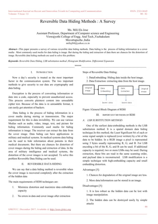 International Journal on Recent and Innovation Trends in Computing and Communication ISSN: 2321-8169
Volume: 5 Issue: 12 80 - 82
______________________________________________________________________________________
80
IJRITCC | December 2017, Available @ http://www.ijritcc.org
_______________________________________________________________________________________
Reversible Data Hiding Methods : A Survey
Ms. Mili Els Jose
Assistant Professor, Department of Computer science and Engineering
Viswajyothi College of Engg. And Tech.,Vazhakulam
Muvattupuzha ,India
miliej04@yahoo.co.in
Abstract—This paper presents a survey of various reversible data hiding methods. Data hiding is the process of hiding information in a cover
media . Most commonly used media for data hiding is image. But during the hiding and extraction of data there are chances for the distortion of
image. Reversible data hiding methods are used to solve this problem.
Keywords- Reversible Data Hiding, LSB substitution method ,Histogram Modification, Differential Expansion
__________________________________________________*****_________________________________________________
I. INTRODUCTION
Now a day’s security is treated as the most important
factor in the communication system. The two important
methods to give security to our data are cryptography and
data hiding.
Encryption is the process of converting information or
data into a code, especially to prevent unauthorized access.
This process converts plaintext content into unreadable
cipher text. Because of the data is in unreadable format, it
can easily got attention of hackers.
Data hiding is the process of hiding information in a
cover media during storing or transmission. The major
requirement for this is data invisibility. We can use various
Medias such as audio, video, image, text, and picture for
hiding information. Commonly used media for hiding
information is image. The receiver can extract the data from
the cover image. Data hiding can have applications in
military and medical systems. In medical systems data hiding
can be used to hide information about patients in their
medical documents. But there are chances for distortion of
cover images during the hiding and extraction of data. In the
area of military intelligence and medical systems, the
distortion of the cover images is not accepted. To solve this
problem Reversible Data Hiding can be used.
II. REVERSIBLE DATA HIDING
We can say that a data hiding method is reversible when
the cover image is recovered completely after the extraction
of the hidden data
The main requirements of RDH techniques are:
1. Minimize distortion and maximize data embedding
capacity
2. No errors in data and cover image after extraction
Steps of Reversible Data Hiding:
1. DataEmbedding: Hiding data inside the host image.
2. Data Extraction: extracting data from the host image.
Figure 1General Block Diagram of RDH
III. IMPORTANT METHODS OF RDH
A. LSB SUBSTITUTION METHOD:
One of the earliest data-embedding methods is the LSB
substitution method. It is a spatial domain data hiding
technique.In this method, the Least Significant bit of each or
some signal sample is replaced (over written) by a bit of the
data to be hidden. In a RGB image a pixel is represented
using 3 bytes usually representing R, G, and B. For LSB
encoding a bit of the R, G, and B can be used. If additional
capacity is required, two or more LSBs may be used. During
extraction, these bits are read in the same scanning order,
and payload data is reconstructed. LSB modification is a
simple technique with high-embedding capacity and small
embedding distortion.
Advantages [5]:
1. Chances for degradation of the original image are less.
2. More data/information can be stored in an image.
Disadvantages [5]:
1. It is less robust as the hidden data can be lost with
image manipulation.
2. The hidden data can be destroyed easily by simple
attacks
 