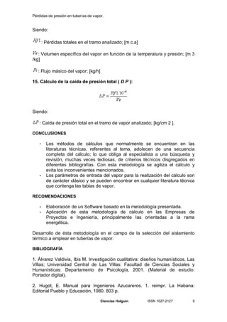 Pérdidas de presión en tuberías de vapor.


Siendo:

       : Pérdidas totales en el tramo analizado; [m c.a]

   : Volumen específico del vapor en función de la temperatura y presión; [m 3
/kg]

   : Flujo másico del vapor; [kg/h]

15. Cálculo de la caída de presión total ( D P ):




Siendo:

    : Caída de presión total en el tramo de vapor analizado; [kg/cm 2 ].

CONCLUSIONES

   •     Los métodos de cálculos que normalmente se encuentran en las
         literaturas técnicas, referentes al tema, adolecen de una secuencia
         completa del cálculo; lo que obliga al especialista a una búsqueda y
         revisión, muchas veces tediosas, de criterios técnicos disgregados en
         diferentes bibliografías. Con esta metodología se agiliza el cálculo y
         evita los inconvenientes mencionados.
   •     Los parámetros de entrada del vapor para la realización del cálculo son
         de carácter clásico y se pueden encontrar en cualquier literatura técnica
         que contenga las tablas de vapor.

RECOMENDACIONES

   •     Elaboración de un Software basado en la metodología presentada.
   •     Aplicación de esta metodología de cálculo en las Empresas de
         Proyectos e Ingeniería, principalmente las orientadas a la rama
         energética.

Desarrollo de ésta metodología en el campo de la selección del aislamiento
térmico a emplear en tuberías de vapor.

BIBLIOGRAFÍA

1. Álvarez Valdivia, Ibis M. Investigación cualitativa: diseños humanísticos. Las
Villas; Universidad Central de Las Villas: Facultad de Ciencias Sociales y
Humanísticas: Departamento de Psicología, 2001. (Material de estudio:
Portador digital).

2. Hugot, E. Manual para Ingenieros Azucareros. 1. reimpr. La Habana:
Editorial Pueblo y Educación, 1980. 803 p.

                                       Ciencias Holguín    ISSN 1027-2127        9
 