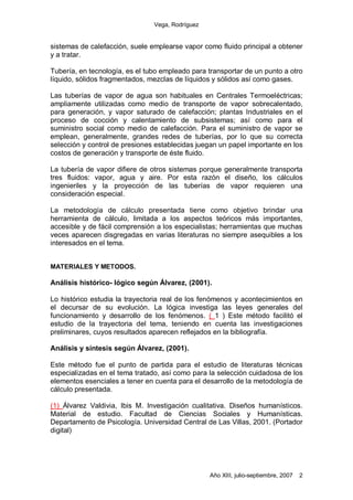 Vega, Rodríguez


sistemas de calefacción, suele emplearse vapor como fluido principal a obtener
y a tratar.

Tubería, en tecnología, es el tubo empleado para transportar de un punto a otro
líquido, sólidos fragmentados, mezclas de líquidos y sólidos así como gases.

Las tuberías de vapor de agua son habituales en Centrales Termoeléctricas;
ampliamente utilizadas como medio de transporte de vapor sobrecalentado,
para generación, y vapor saturado de calefacción; plantas Industriales en el
proceso de cocción y calentamiento de subsistemas; así como para el
suministro social como medio de calefacción. Para el suministro de vapor se
emplean, generalmente, grandes redes de tuberías, por lo que su correcta
selección y control de presiones establecidas juegan un papel importante en los
costos de generación y transporte de éste fluido.

La tubería de vapor difiere de otros sistemas porque generalmente transporta
tres fluidos: vapor, agua y aire. Por esta razón el diseño, los cálculos
ingenieriles y la proyección de las tuberías de vapor requieren una
consideración especial.

La metodología de cálculo presentada tiene como objetivo brindar una
herramienta de cálculo, limitada a los aspectos teóricos más importantes,
accesible y de fácil comprensión a los especialistas; herramientas que muchas
veces aparecen disgregadas en varias literaturas no siempre asequibles a los
interesados en el tema.


MATERIALES Y METODOS.

Análisis histórico- lógico según Álvarez, (2001).

Lo histórico estudia la trayectoria real de los fenómenos y acontecimientos en
el decursar de su evolución. La lógica investiga las leyes generales del
funcionamiento y desarrollo de los fenómenos. ( 1 ) Este método facilitó el
estudio de la trayectoria del tema, teniendo en cuenta las investigaciones
preliminares, cuyos resultados aparecen reflejados en la bibliografía.

Análisis y síntesis según Álvarez, (2001).

Este método fue el punto de partida para el estudio de literaturas técnicas
especializadas en el tema tratado, así como para la selección cuidadosa de los
elementos esenciales a tener en cuenta para el desarrollo de la metodología de
cálculo presentada.

(1) Álvarez Valdivia, Ibis M. Investigación cualitativa. Diseños humanísticos.
Material de estudio. Facultad de Ciencias Sociales y Humanísticas.
Departamento de Psicología. Universidad Central de Las Villas, 2001. (Portador
digital)




                                                  Año XIII, julio-septiembre, 2007   2
 
