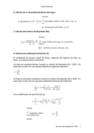 Vega, Rodríguez


2. Cálculo de la viscosidad dinámica del vapor:

                                    Siendo:

                                         Viscosidad dinámica del vapor; [kg /m
                                    h]

                                    t : Temperatura del fluido; [ o C]

3. Cálculo del número de Reynolds (Re):

                               Siendo:


                                  : Flujo másico del vapor en circulación;
                               [Kg/h]

                               D 1 : Diámetro interior del tubo; [m]


4. Cálculo del coeficiente de fricción (f):

El coeficiente de fricción, factor de Darcy, depende del régimen de flujo, es
decir, si es flujo laminar o turbulento.

Un flujo se considera laminar cuando su número de Reynolds Re < 2000 . En
este caso el valor de f se calcula mediante la siguiente expresión:




Un flujo se considera turbulento cuando su número de Reynolds Re 2000 . En
este caso el valor de f se calculará mediante la fórmula de Colebrook:




Una simplificación de esta fórmula es:




                Siendo:


                  : Rugosidad relativa
                de la tubería; [m]

                Donde:



                                                      Año XIII, julio-septiembre, 2007   4
 