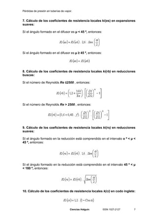 Pérdidas de presión en tuberías de vapor.


7. Cálculo de los coeficientes de resistencia locales ki(es) en expansiones
suaves:

Sí el ángulo formado en el difusor es µ < 45 º, entonces:




Si el ángulo formado en el difusor es µ        45 º, entonces:




8. Cálculo de los coeficientes de resistencia locales ki(rb) en reducciones
buscas:

Si el número de Reynolds Re 2500 , entonces:




Si el número de Reynolds Re > 2500 , entonces:




9. Cálculo de los coeficientes de resistencia locales ki(rs) en reducciones
suaves:

Sí el ángulo formado en la reducción está comprendido en el intervalo o º < µ <
45 º, entonces:




Sí el ángulo formado en la reducción está comprendido en el intervalo 45 º < µ
< 180 º, entonces:




10. Cálculo de los coeficientes de resistencia locales k(ci) en codo inglete:




                                       Ciencias Holguín          ISSN 1027-2127   7
 