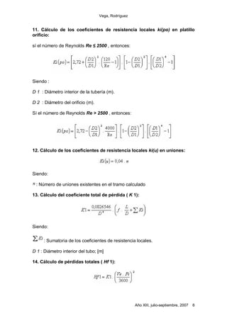 Vega, Rodríguez


11. Cálculo de los coeficientes de resistencia locales ki(po) en platillo
orificio:

sí el número de Reynolds Re        2500 , entonces:




Siendo :

D 1 : Diámetro interior de la tubería (m).

D 2 : Diámetro del orificio (m).

Sí el número de Reynolds Re > 2500 , entonces:




12. Cálculo de los coeficientes de resistencia locales ki(u) en uniones:




Siendo:

 : Número de uniones existentes en el tramo calculado

13. Cálculo del coeficiente total de pérdida ( K 1):




Siendo:


     : Sumatoria de los coeficientes de resistencia locales.

D 1 : Diámetro interior del tubo; [m]

14. Cálculo de pérdidas totales ( Hf 1):




                                                      Año XIII, julio-septiembre, 2007   8
 