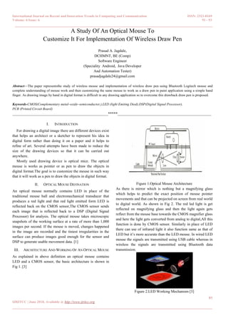International Journal on Recent and Innovation Trends in Computing and Communication ISSN: 2321-8169
Volume: 6 Issue: 6 91 - 93
______________________________________________________________________________________
91
IJRITCC | June 2018, Available @ http://www.ijritcc.org
_______________________________________________________________________________________
A Study Of An Optical Mouse To
Customize It For Implementation Of Wireless Draw Pen
Prasad A. Jagdale,
DCHMNT, BE (Comp)
Software Engineer
(Speciality Android, Java Developer
And Automation Tester)
prasadjagdale24@gmail.com
Abstract—The paper representsthe study of wireless mouse and implementation of wireless draw pen using Bluetooth Logitech mouse and
complete understanding of mouse work and then customizing the same mouse to work as a draw pen in paint application using a simple hand
finger. As drawing image by hand in digital format is difficult in any drawing application so to overcome this drawback draw pen is proposed.
Keywords-CMOS(Complementary metal–oxide–semiconductor,),LED (light Emiting Diod),DSP(Digital Signal Processor),
PCB (Printed Circuit Board)
__________________________________________________*****_________________________________________________
I. INTRODUCTION
For drawing a digital image there are different devices exist
that helps an architect or a sketcher to represent his idea in
digital form rather than doing it on a paper and it helps to
refine of art. Several attempts have been made to reduce the
size of the drawing devices so that it can be carried out
anywhere.
Mostly used drawing device is optical mice. The optical
mouse is works as pointer or as pen to draw the objects in
digital format.The goal is to customize the mouse in such way
that it will work as a pen to draw the objects in digital format.
II. OPTICAL MOUSE DEFINATION
An optical mouse normally contains LED in place of the
traditional mouse ball and electromechanical transducer that
produces a red light and that red light emitted form LED is
reflected back on the CMOS sensor,The CMOS sensor sends
each image that is reflected back to a DSP (Digital Signal
Processor) for analysis. The optical mouse takes microscopic
snapshots of the working surface at a rate of more than 1,000
images per second. If the mouse is moved, changes happened
in the image are recorded and the tiniest irregularities in the
surface can produce images good enough for the sensor and
DSP to generate usable movement data. [1]
III. ARCHITECTURE AND WORKING OF AN OPTICAL MOUSE
As explained in above definition an optical mouse contains
LED and a CMOS sensor, the basic architecture is shown in
Fig 1. [3]
Figure 1.Optical Mouse Architecture
As there is mirror which is nothing but a magnifying glass
which helps to predict the exact position of mouse pointer
movements and that can be projected on screen from real world
to digital world. As shown in Fig 2. The red led light is get
reflected on magnifying glass and then the light again gets
reflect from the mouse base towards the CMOS magnifier glass
and here the light gets converted from analog to digital,All this
function is done by CMOS sensor. Similarly in place of LED
there can use of infrared light it also function same as that of
LED but it’s more accurate than the LED mouse. In wired LED
mouse the signals are transmitted using USB cable whereas in
wireless the signals are transmitted using Bluetooth data
transmission.
Figure 2.LED Working Mechanism [3]
 