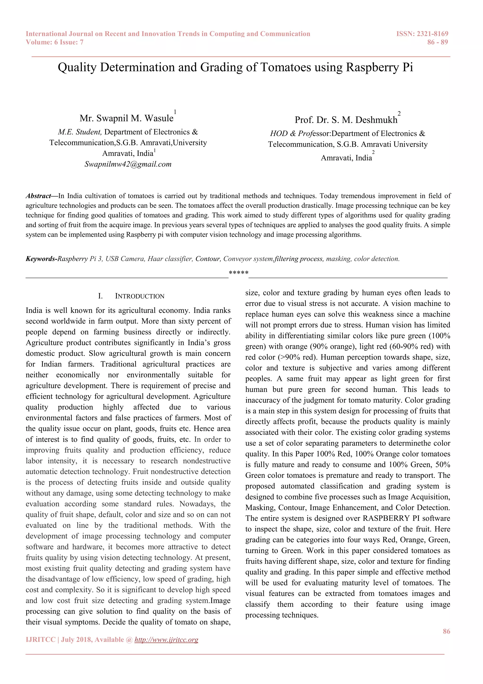 International Journal on Recent and Innovation Trends in Computing and Communication ISSN: 2321-8169
Volume: 6 Issue: 7 86 - 89
______________________________________________________________________________________
86
IJRITCC | July 2018, Available @ http://www.ijritcc.org
______________________________________________________________________________________
Quality Determination and Grading of Tomatoes using Raspberry Pi
Mr. Swapnil M. Wasule
1
M.E. Student, Department of Electronics &
Telecommunication,S.G.B. Amravati,University
Amravati, India1
Swapnilmw42@gmail.com
Prof. Dr. S. M. Deshmukh
2
HOD & Professor:Department of Electronics &
Telecommunication, S.G.B. Amravati University
Amravati, India
2
Abstract—In India cultivation of tomatoes is carried out by traditional methods and techniques. Today tremendous improvement in field of
agriculture technologies and products can be seen. The tomatoes affect the overall production drastically. Image processing technique can be key
technique for finding good qualities of tomatoes and grading. This work aimed to study different types of algorithms used for quality grading
and sorting of fruit from the acquire image. In previous years several types of techniques are applied to analyses the good quality fruits. A simple
system can be implemented using Raspberry pi with computer vision technology and image processing algorithms.
Keywords-Raspberry Pi 3, USB Camera, Haar classifier, Contour, Conveyor system,filtering process, masking, color detection.
__________________________________________________*****_________________________________________________
I. INTRODUCTION
India is well known for its agricultural economy. India ranks
second worldwide in farm output. More than sixty percent of
people depend on farming business directly or indirectly.
Agriculture product contributes significantly in India’s gross
domestic product. Slow agricultural growth is main concern
for Indian farmers. Traditional agricultural practices are
neither economically nor environmentally suitable for
agriculture development. There is requirement of precise and
efficient technology for agricultural development. Agriculture
quality production highly affected due to various
environmental factors and false practices of farmers. Most of
the quality issue occur on plant, goods, fruits etc. Hence area
of interest is to find quality of goods, fruits, etc. In order to
improving fruits quality and production efficiency, reduce
labor intensity, it is necessary to research nondestructive
automatic detection technology. Fruit nondestructive detection
is the process of detecting fruits inside and outside quality
without any damage, using some detecting technology to make
evaluation according some standard rules. Nowadays, the
quality of fruit shape, default, color and size and so on can not
evaluated on line by the traditional methods. With the
development of image processing technology and computer
software and hardware, it becomes more attractive to detect
fruits quality by using vision detecting technology. At present,
most existing fruit quality detecting and grading system have
the disadvantage of low efficiency, low speed of grading, high
cost and complexity. So it is significant to develop high speed
and low cost fruit size detecting and grading system.Image
processing can give solution to find quality on the basis of
their visual symptoms. Decide the quality of tomato on shape,
size, color and texture grading by human eyes often leads to
error due to visual stress is not accurate. A vision machine to
replace human eyes can solve this weakness since a machine
will not prompt errors due to stress. Human vision has limited
ability in differentiating similar colors like pure green (100%
green) with orange (90% orange), light red (60-90% red) with
red color (>90% red). Human perception towards shape, size,
color and texture is subjective and varies among different
peoples. A same fruit may appear as light green for first
human but pure green for second human. This leads to
inaccuracy of the judgment for tomato maturity. Color grading
is a main step in this system design for processing of fruits that
directly affects profit, because the products quality is mainly
associated with their color. The existing color grading systems
use a set of color separating parameters to determinethe color
quality. In this Paper 100% Red, 100% Orange color tomatoes
is fully mature and ready to consume and 100% Green, 50%
Green color tomatoes is premature and ready to transport. The
proposed automated classification and grading system is
designed to combine five processes such as Image Acquisition,
Masking, Contour, Image Enhancement, and Color Detection.
The entire system is designed over RASPBERRY PI software
to inspect the shape, size, color and texture of the fruit. Here
grading can be categories into four ways Red, Orange, Green,
turning to Green. Work in this paper considered tomatoes as
fruits having different shape, size, color and texture for finding
quality and grading. In this paper simple and effective method
will be used for evaluating maturity level of tomatoes. The
visual features can be extracted from tomatoes images and
classify them according to their feature using image
processing techniques.
 