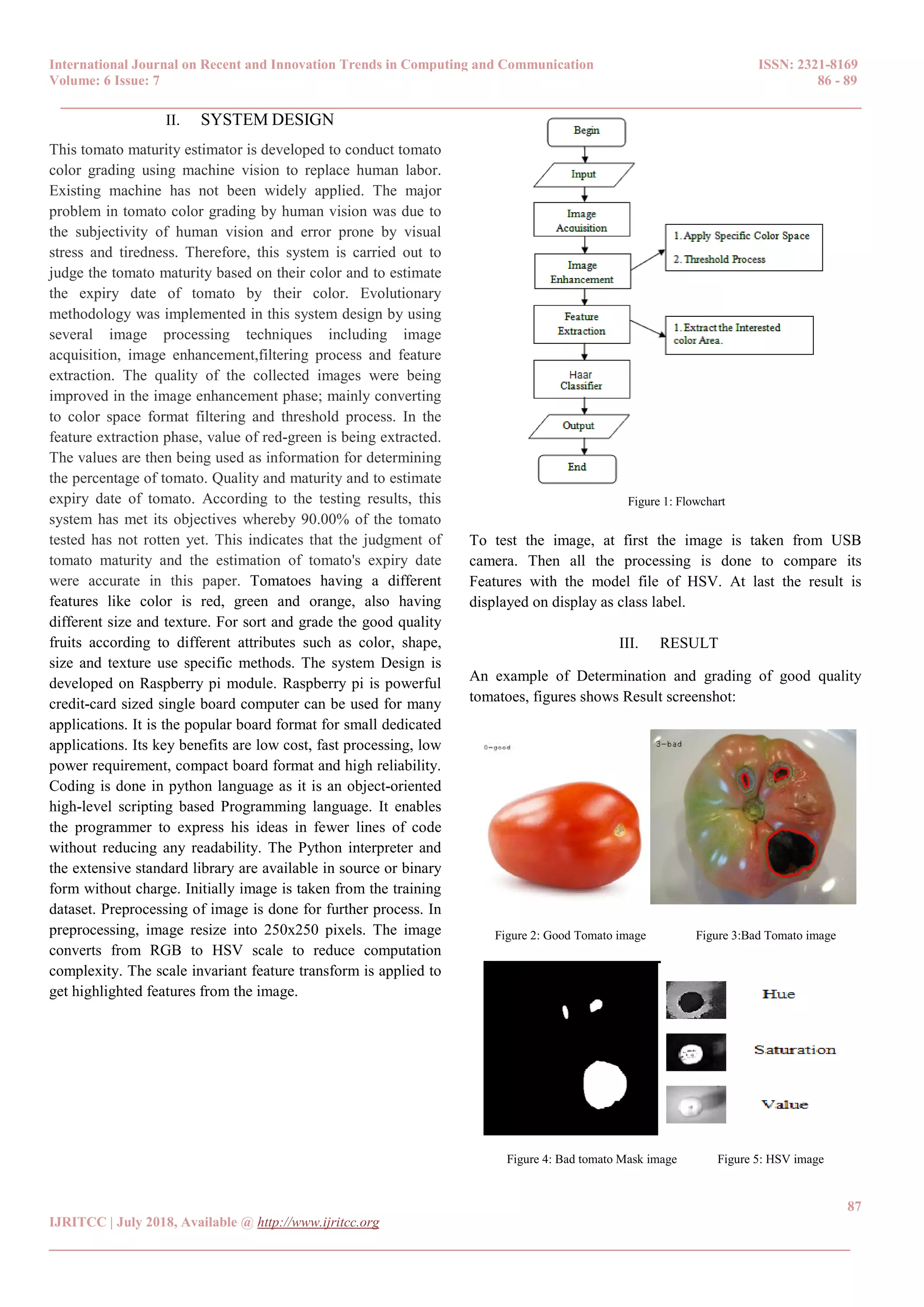 International Journal on Recent and Innovation Trends in Computing and Communication ISSN: 2321-8169
Volume: 6 Issue: 7 86 - 89
______________________________________________________________________________________
87
IJRITCC | July 2018, Available @ http://www.ijritcc.org
______________________________________________________________________________________
II. SYSTEM DESIGN
This tomato maturity estimator is developed to conduct tomato
color grading using machine vision to replace human labor.
Existing machine has not been widely applied. The major
problem in tomato color grading by human vision was due to
the subjectivity of human vision and error prone by visual
stress and tiredness. Therefore, this system is carried out to
judge the tomato maturity based on their color and to estimate
the expiry date of tomato by their color. Evolutionary
methodology was implemented in this system design by using
several image processing techniques including image
acquisition, image enhancement,filtering process and feature
extraction. The quality of the collected images were being
improved in the image enhancement phase; mainly converting
to color space format filtering and threshold process. In the
feature extraction phase, value of red-green is being extracted.
The values are then being used as information for determining
the percentage of tomato. Quality and maturity and to estimate
expiry date of tomato. According to the testing results, this
system has met its objectives whereby 90.00% of the tomato
tested has not rotten yet. This indicates that the judgment of
tomato maturity and the estimation of tomato's expiry date
were accurate in this paper. Tomatoes having a different
features like color is red, green and orange, also having
different size and texture. For sort and grade the good quality
fruits according to different attributes such as color, shape,
size and texture use specific methods. The system Design is
developed on Raspberry pi module. Raspberry pi is powerful
credit-card sized single board computer can be used for many
applications. It is the popular board format for small dedicated
applications. Its key benefits are low cost, fast processing, low
power requirement, compact board format and high reliability.
Coding is done in python language as it is an object-oriented
high-level scripting based Programming language. It enables
the programmer to express his ideas in fewer lines of code
without reducing any readability. The Python interpreter and
the extensive standard library are available in source or binary
form without charge. Initially image is taken from the training
dataset. Preprocessing of image is done for further process. In
preprocessing, image resize into 250x250 pixels. The image
converts from RGB to HSV scale to reduce computation
complexity. The scale invariant feature transform is applied to
get highlighted features from the image.
Figure 1: Flowchart
To test the image, at first the image is taken from USB
camera. Then all the processing is done to compare its
Features with the model file of HSV. At last the result is
displayed on display as class label.
III. RESULT
An example of Determination and grading of good quality
tomatoes, figures shows Result screenshot:
Figure 2: Good Tomato image Figure 3:Bad Tomato image
Figure 4: Bad tomato Mask image Figure 5: HSV image
 