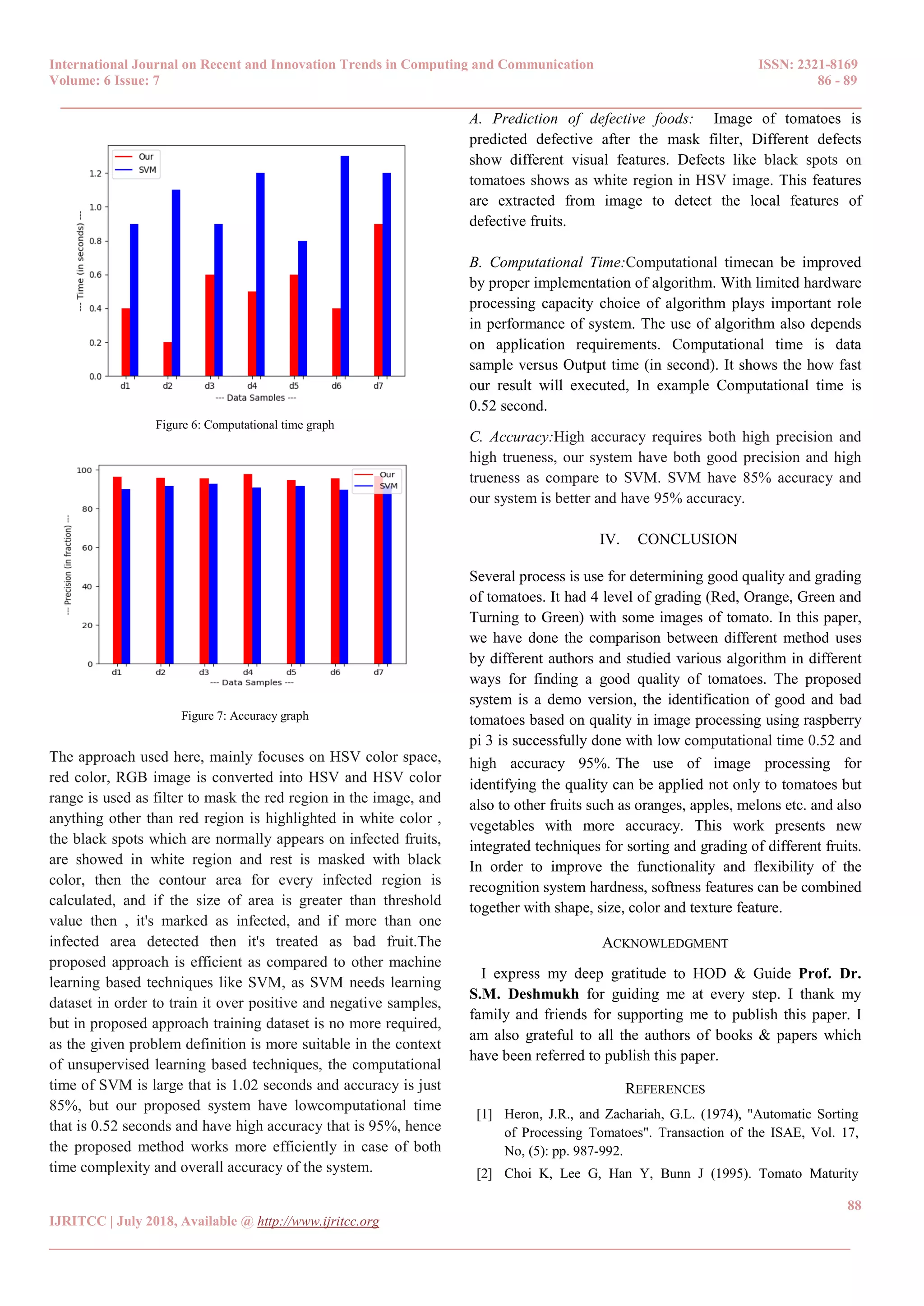 International Journal on Recent and Innovation Trends in Computing and Communication ISSN: 2321-8169
Volume: 6 Issue: 7 86 - 89
______________________________________________________________________________________
88
IJRITCC | July 2018, Available @ http://www.ijritcc.org
______________________________________________________________________________________
Figure 6: Computational time graph
Figure 7: Accuracy graph
The approach used here, mainly focuses on HSV color space,
red color, RGB image is converted into HSV and HSV color
range is used as filter to mask the red region in the image, and
anything other than red region is highlighted in white color ,
the black spots which are normally appears on infected fruits,
are showed in white region and rest is masked with black
color, then the contour area for every infected region is
calculated, and if the size of area is greater than threshold
value then , it's marked as infected, and if more than one
infected area detected then it's treated as bad fruit.The
proposed approach is efficient as compared to other machine
learning based techniques like SVM, as SVM needs learning
dataset in order to train it over positive and negative samples,
but in proposed approach training dataset is no more required,
as the given problem definition is more suitable in the context
of unsupervised learning based techniques, the computational
time of SVM is large that is 1.02 seconds and accuracy is just
85%, but our proposed system have lowcomputational time
that is 0.52 seconds and have high accuracy that is 95%, hence
the proposed method works more efficiently in case of both
time complexity and overall accuracy of the system.
A. Prediction of defective foods: Image of tomatoes is
predicted defective after the mask filter, Different defects
show different visual features. Defects like black spots on
tomatoes shows as white region in HSV image. This features
are extracted from image to detect the local features of
defective fruits.
B. Computational Time:Computational timecan be improved
by proper implementation of algorithm. With limited hardware
processing capacity choice of algorithm plays important role
in performance of system. The use of algorithm also depends
on application requirements. Computational time is data
sample versus Output time (in second). It shows the how fast
our result will executed, In example Computational time is
0.52 second.
C. Accuracy:High accuracy requires both high precision and
high trueness, our system have both good precision and high
trueness as compare to SVM. SVM have 85% accuracy and
our system is better and have 95% accuracy.
IV. CONCLUSION
Several process is use for determining good quality and grading
of tomatoes. It had 4 level of grading (Red, Orange, Green and
Turning to Green) with some images of tomato. In this paper,
we have done the comparison between different method uses
by different authors and studied various algorithm in different
ways for finding a good quality of tomatoes. The proposed
system is a demo version, the identification of good and bad
tomatoes based on quality in image processing using raspberry
pi 3 is successfully done with low computational time 0.52 and
high accuracy 95%. The use of image processing for
identifying the quality can be applied not only to tomatoes but
also to other fruits such as oranges, apples, melons etc. and also
vegetables with more accuracy. This work presents new
integrated techniques for sorting and grading of different fruits.
In order to improve the functionality and flexibility of the
recognition system hardness, softness features can be combined
together with shape, size, color and texture feature.
ACKNOWLEDGMENT
I express my deep gratitude to HOD & Guide Prof. Dr.
S.M. Deshmukh for guiding me at every step. I thank my
family and friends for supporting me to publish this paper. I
am also grateful to all the authors of books & papers which
have been referred to publish this paper.
REFERENCES
[1] Heron, J.R., and Zachariah, G.L. (1974), "Automatic Sorting
of Processing Tomatoes". Transaction of the ISAE, Vol. 17,
No, (5): pp. 987-992.
[2] Choi K, Lee G, Han Y, Bunn J (1995). Tomato Maturity
 