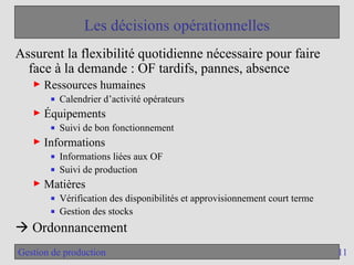 11
Gestion de production
Les décisions opérationnelles
Assurent la flexibilité quotidienne nécessaire pour faire
face à la demande : OF tardifs, pannes, absence
► Ressources humaines
■ Calendrier d’activité opérateurs
► Équipements
■ Suivi de bon fonctionnement
► Informations
■ Informations liées aux OF
■ Suivi de production
► Matières
■ Vérification des disponibilités et approvisionnement court terme
■ Gestion des stocks
 Ordonnancement
 