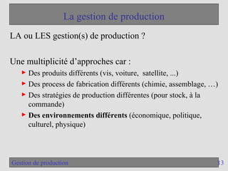 13
Gestion de production
La gestion de production
LA ou LES gestion(s) de production ?
Une multiplicité d’approches car :
► Des produits différents (vis, voiture, satellite, ...)
► Des process de fabrication différents (chimie, assemblage, …)
► Des stratégies de production différentes (pour stock, à la
commande)
► Des environnements différents (économique, politique,
culturel, physique)
 