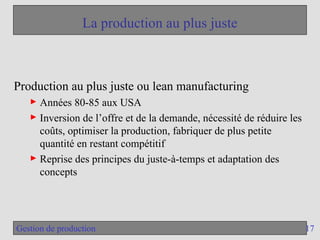 17
Gestion de production
La production au plus juste
Production au plus juste ou lean manufacturing
► Années 80-85 aux USA
► Inversion de l’offre et de la demande, nécessité de réduire les
coûts, optimiser la production, fabriquer de plus petite
quantité en restant compétitif
► Reprise des principes du juste-à-temps et adaptation des
concepts
 