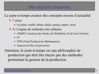 18
Gestion de production
Des objectifs récurrents
Le juste-à-temps avance des concepts encore d’actualité
► 7 zéros
■ Accident, conflit, défaut, délais, pannes, papier, stock
► À l’origine de méthodes très utilisées
■ AMDEC (Analyse des Modes de Défaillance Et de leur Criticité)
■ 5S
■ TPM (Total Productivity Maintenance)
■ Analyse de flux, de processus
Attention, le juste-à-temps est une philosophie de
production qui doit être étayée par des méthodes
permettant la gestion de la production
 