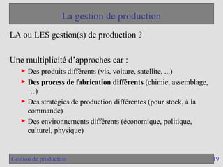 19
Gestion de production
La gestion de production
LA ou LES gestion(s) de production ?
Une multiplicité d’approches car :
► Des produits différents (vis, voiture, satellite, ...)
► Des process de fabrication différents (chimie, assemblage,
…)
► Des stratégies de production différentes (pour stock, à la
commande)
► Des environnements différents (économique, politique,
culturel, physique)
 