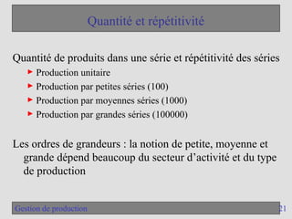 21
Gestion de production
Quantité et répétitivité
Quantité de produits dans une série et répétitivité des séries
► Production unitaire
► Production par petites séries (100)
► Production par moyennes séries (1000)
► Production par grandes séries (100000)
Les ordres de grandeurs : la notion de petite, moyenne et
grande dépend beaucoup du secteur d’activité et du type
de production
 