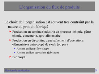 24
Gestion de production
L’organisation du flux de produits
Le choix de l’organisation est souvent très contraint par la
nature du produit fabriqué
► Production en continu (industrie de process) : chimie, pétro-
chimie, cimenterie, agro-alimentaire
► Production en discontinu : enchaînement d’opérations
élémentaires entrecoupé de stock (ou pas)
■ Ateliers en ligne (flow-shop)
■ Ateliers en îlots spécialisés (job-shop)
► Par projet
 