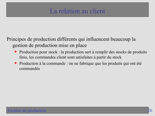 26
Gestion de production
La relation au client
Principes de production différents qui influencent beaucoup la
gestion de production mise en place
► Production pour stock : la production sert à remplir des stocks de produits
finis, les commandes client sont satisfaites à partir du stock
► Production à la commande : on ne fabrique que les produits qui ont été
commandés
 