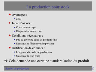 27
Gestion de production
La production pour stock
► Avantages :
■ délai
► Inconvénients :
■ Coûts de stockage
■ Risques d’obsolescence
► Conditions nécessaires :
■ Peu de diversité dans les produits finis
■ Demande suffisamment importante
► Justification de ce choix :
■ Longueur du cycle de production
■ Saisonnalité trop forte
 Cela demande une certaine standardisation du produit
 