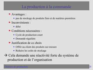 28
Gestion de production
La production à la commande
► Avantages :
■ pas de stockage de produits finis et de matières premières
► Inconvénients :
■ délai
► Conditions nécessaires :
■ Cycle de production court
■ Demande régulière
► Justification de ce choix
■ Offrir au client des produits sur-mesure
■ Réduire les coûts de stockage
 Cela demande une réactivité forte du système de
production et de l’organisation
 