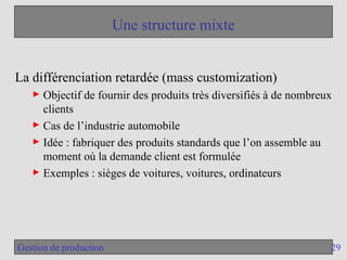 29
Gestion de production
Une structure mixte
La différenciation retardée (mass customization)
► Objectif de fournir des produits très diversifiés à de nombreux
clients
► Cas de l’industrie automobile
► Idée : fabriquer des produits standards que l’on assemble au
moment où la demande client est formulée
► Exemples : sièges de voitures, voitures, ordinateurs
 