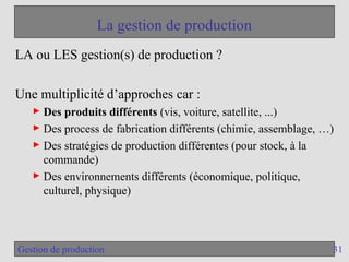 31
Gestion de production
La gestion de production
LA ou LES gestion(s) de production ?
Une multiplicité d’approches car :
► Des produits différents (vis, voiture, satellite, ...)
► Des process de fabrication différents (chimie, assemblage, …)
► Des stratégies de production différentes (pour stock, à la
commande)
► Des environnements différents (économique, politique,
culturel, physique)
 