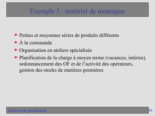 36
Gestion de production
Exemple 3 : matériel de montagne
► Petites et moyennes séries de produits différents
► À la commande
► Organisation en ateliers spécialisés
► Planification de la charge à moyen terme (vacances, intérim),
ordonnancement des OF et de l’activité des opérateurs,
gestion des stocks de matières premières
 