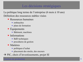 9
Gestion de production
Les décisions stratégiques
La politique long terme de l’entreprise (6 mois à 10 ans)
Définition des ressources stables visées
► Ressources humaines
■ embauches
■ plans de formation
► Équipements
■ Bâtiment, machines
► Informations
■ BdD techniques
■ procédures de gestion
► Matières
■ politiques d’achat
■ placement des stocks, des encours
 PIC, choix d’investissements, projet SI
 