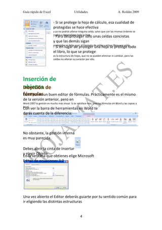 Guía rápida de Excel

Utilidades

A. Roldán 2009

- Si se protege la hoja de cálculo, esa cualidad de
protegidas se hace efectiva
y ya no podrás alterar ninguna celda, salvo que con las mismas órdenes se
vuelva a desproteger toda la hoja.

- Para desproteger sólo unas celdas concretas
y que las demás sigan
protegidas se debe usar el Formato de celda y activar Bloquear celda.
- Si en lugar de proteger una hoja se protege todo
el libro, lo que se protege
es la estructura de hojas, que no se pueden eliminar ni cambiar, pero las
celdas no alteran su carácter por ello.

Inserción de
objetos
Inserción de

fórmulasun buen editor de fórmulas. Prácticamente es el mismo
Excel posee
de la versión anterior, pero en
Word 2007 la gestión es mucho más visual. Si te satisface más, crea las fórmulas en Word y las copias a
Excel.

Con ver la barra de herramientas en Word te
darás cuenta de la diferencia:

No obstante, la gestión interna
es muy parecida.
Debes abrir la cinta de Insertar
y elegir Objeto
En la ventana que obtienes elige Microsoft
Editor de ecuaciones 3.0

Una vez abierto el Editor deberás guiarte por tu sentido común para
ir eligiendo las distintas estructuras
4

 