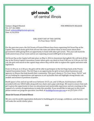 Contact:	Abigail	Olmsted	 	 	 	 	 	 	 FOR	IMMEDIATE	RELEASE	
Tel.	217-361-8081	
Email:	aolmsted@girlscouts-gsci.org		
Date:	4/16/2016	
	
	
GIRL	SCOUT	DAY	AT	THE	CAPITOL	
It’s	Your	Story-	Tell	It!	
	
	
For	the	past	nine	years,	the	Girl	Scouts	of	Central	Illinois	have	been	organizing	Girl	Scout	Day	at	the	
Capitol.	This	event	draws	girls	from	all	over	the	state	and	allows	them	to	learn	more	about	their	
government	while	giving	them	an	opportunity	to	bond	with	other	girl	scouts.		This	year	will	mark	the	
tenth	anniversary	of	our	event	and	we	are	expecting	around	2,000	girls	to	be	present.	
	
Girl	Scout	Day	at	the	Capitol	will	take	place	on	May	6,	2016	in	downtown	Springfield.	We	will	kick	off	the	
day	at	the	Prairie	Capitol	Convention	Center	where	girls	can	check	in	from	9:00	a.m.	to	9:30	a.m.	At	9:30	
a.m.	the	girls	will	march	to	the	capitol	steps	where	they	will	be	able	to	explore	the	capitol	and	meet	with	
legislators.		
	
From	12:30	p.m.	to	2:30	p.m.	the	girls	will	be	able	to	participate	in	the	Girl	Expo	back	at	the	Prairie	
Capitol	Convention	Center.	The	Girl	Expo	is	an	opportunity	for	girls	to	learn	about	businesses	and	
agencies	in	Illinois	that	help	benefit	their	community.	This	year’s	theme	is	“It’s	Your	Story-	Tell	It!”	and	
we	are	looking	for	organizations	and	agencies	to	set	up	booths	that	will	highlight	strong	female	role	
models	and	women	in	positions	of	power.		
	
Booth	space	is	free	and	set	up	will	occur	between	10:15	a.m.	and	12:00	p.m.	Each	business	will	be	
provided	with	one	10X10	table	along	with	two	chairs	and	a	pipe	and	drape.	We	want	to	ensure	that	each	
girl	is	given	the	opportunity	to	have	an	educational	and	memorable	experience	and	are	counting	on	the	
support	of	a	variety	of	organizations	to	make	this	possible.	If	you	would	like	to	take	part	in	this	event	
please	contact	our	program	specialist,	Lisa	Wall,	at	lwall@girlscouts-gsci.org	or	at	(217)241-3737.		
	
About	Girl	Scouts	of	Central	Illinois		
	
We	are	a	not	for	profit	organization	dedicated	to	building	girls	of	courage,	confidence,	and	character	who	
will	make	the	world	a	better	place.		
	
###	
 