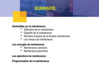 SOMMAIRE
Généralités sur la maintenance
Généralités sur la maintenance
 Définitions de la maintenance
 Objectifs de la maintenance
 Domaine d’actions de la fonction maintenance
 Les niveaux de maintenance
Les concepts de maintenance
Les concepts de maintenance
 Maintenance corrective
 Maintenance préventive
Les opérations de maintenance
Les opérations de maintenance
Programmation de la maintenance
Programmation de la maintenance
 