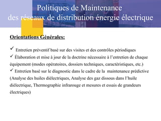 Politiques de Maintenance
des réseaux de distribution énergie électrique
Orientations Générales:
 Entretien préventif basé sur des visites et des contrôles périodiques
 Élaboration et mise à jour de la doctrine nécessaire à l’entretien de chaque
équipement (modes opératoires, dossiers techniques, caractéristiques, etc.)
 Entretien basé sur le diagnostic dans le cadre de la maintenance prédictive
(Analyse des huiles diélectriques, Analyse des gaz dissous dans l’huile
diélectrique, Thermographie infrarouge et mesures et essais de grandeurs
électriques)
 